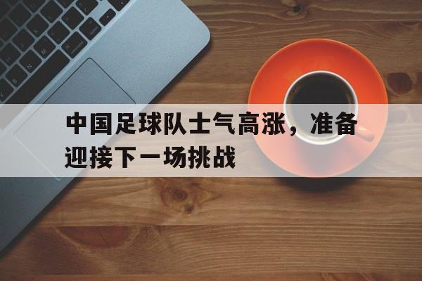 中国足球队士气高涨，准备迎接下一场挑战